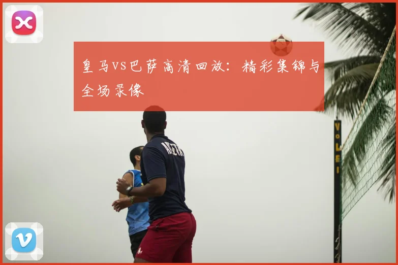 皇马vs巴萨高清回放:精彩集锦与全场录像