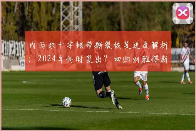 内马尔十字韧带撕裂恢复进度解析：2024年何时复出？回归利雅得新月首秀预测