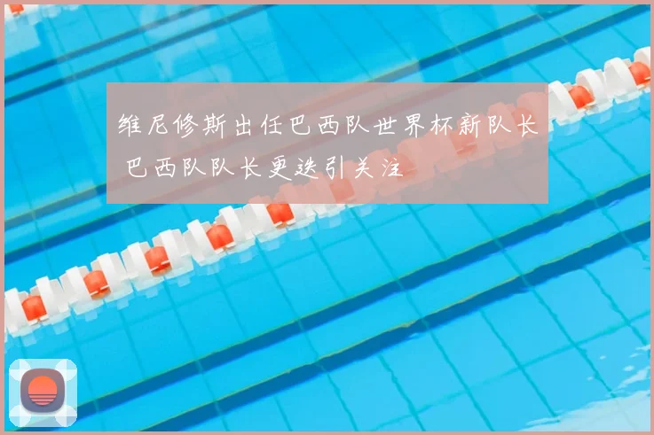 维尼修斯出任巴西队世界杯新队长 巴西队队长更迭引关注