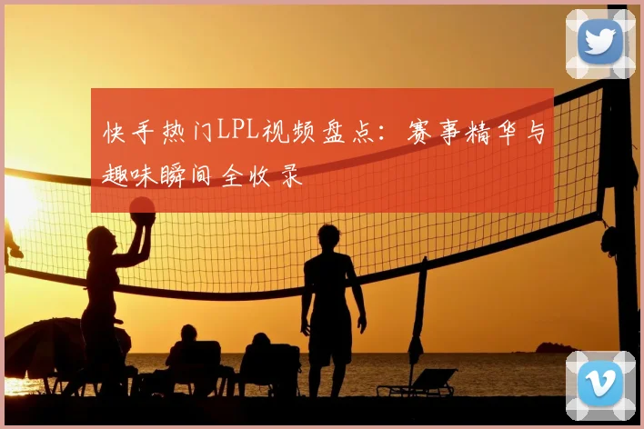 快手热门LPL视频盘点：赛事精华与趣味瞬间全收录