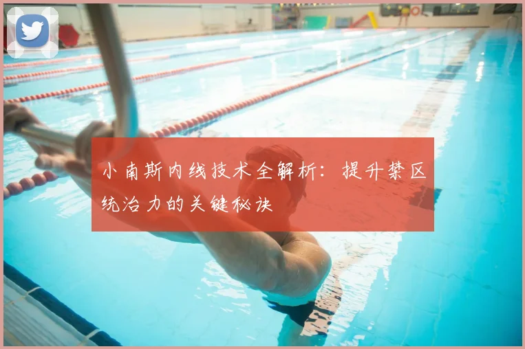 小南斯内线技术全解析：提升禁区统治力的关键秘诀