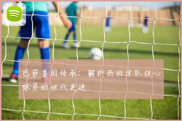 巴萨基因传承：解析西班牙队核心球员的世代更迭