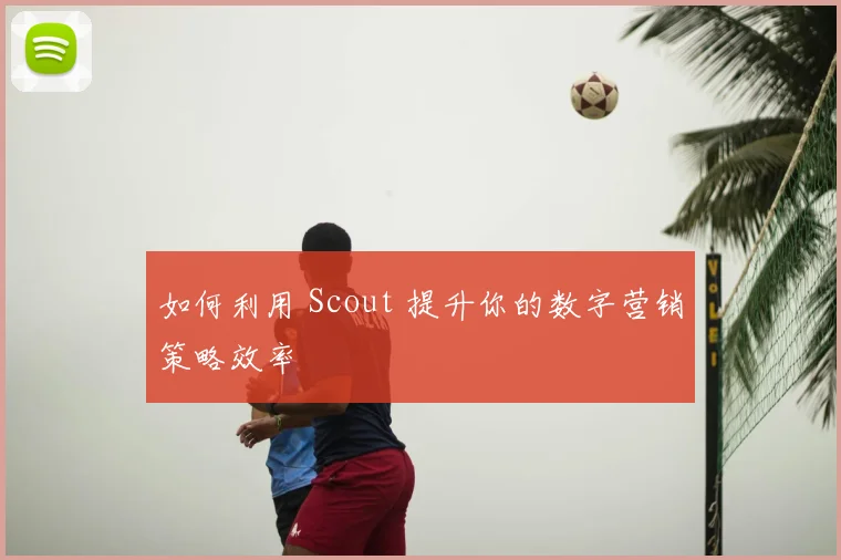 如何利用 Scout 提升你的数字营销策略效率