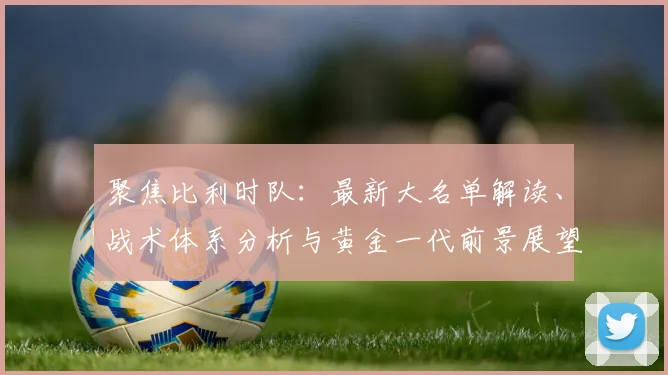 聚焦比利时队:最新大名单解读、战术体系分析与黄金一代前景展望