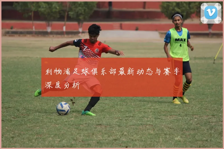 利物浦足球俱乐部最新动态与赛季深度分析