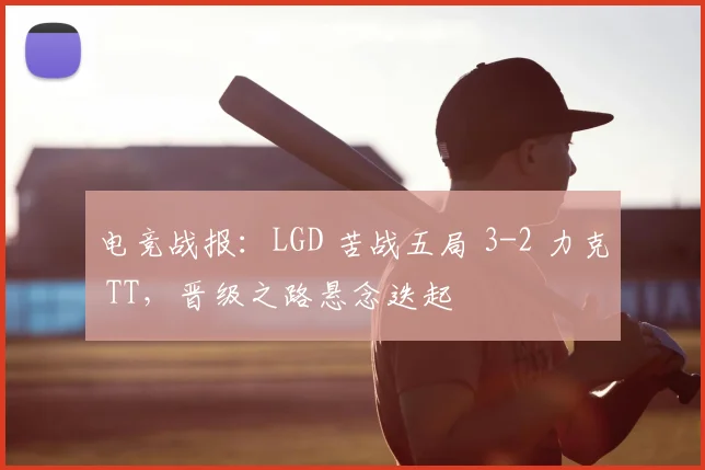电竞战报：LGD 苦战五局 3-2 力克 TT，晋级之路悬念迭起